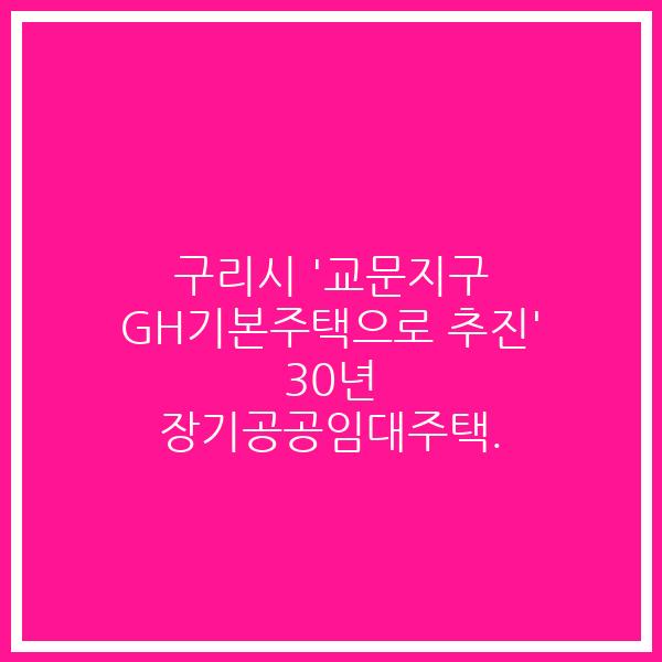 구리시 ‘교문지구 GH기본주택으로 추진’ 30년 장기공공임대주택.