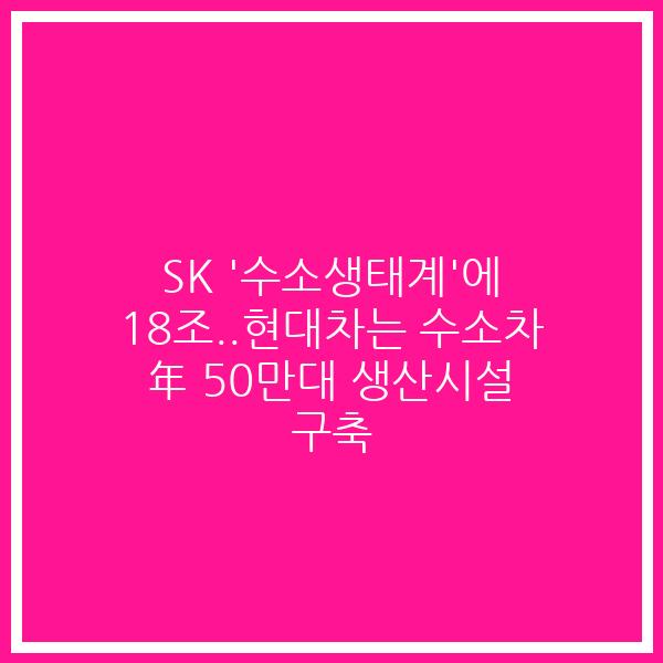 SK ‘수소생태계’에 18조..현대차는 수소차 年 50만대 생산시설 구축