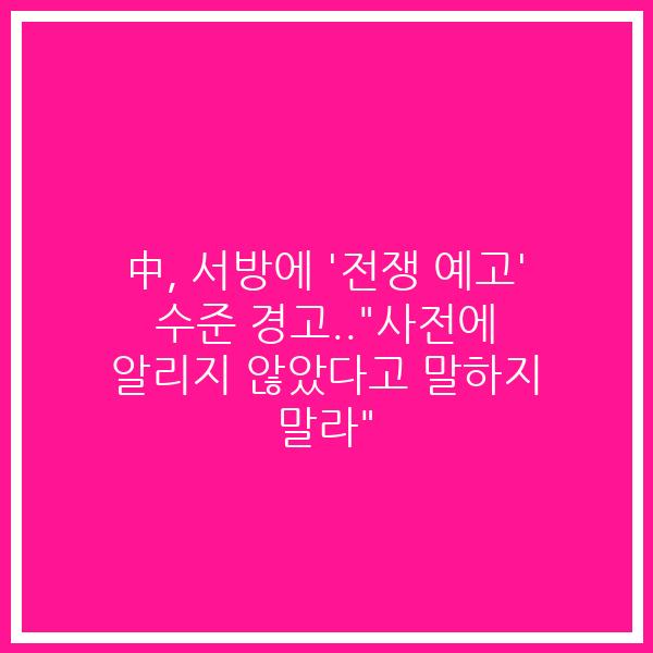 中, 서방에 ‘전쟁 예고’ 수준 경고..”사전에 알리지 않았다고 말하지 말라”