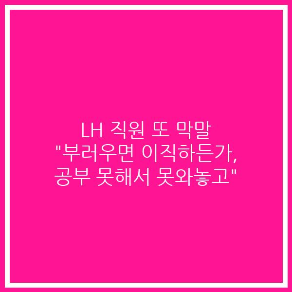 LH 직원 또 막말 “부러우면 이직하든가, 공부 못해서 못와놓고”