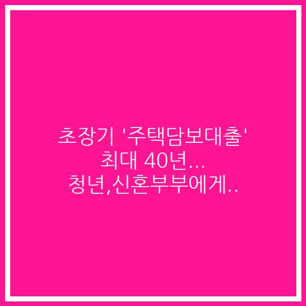초장기 ‘주택담보대출’ 최대 40년… 청년,신혼부부에게..