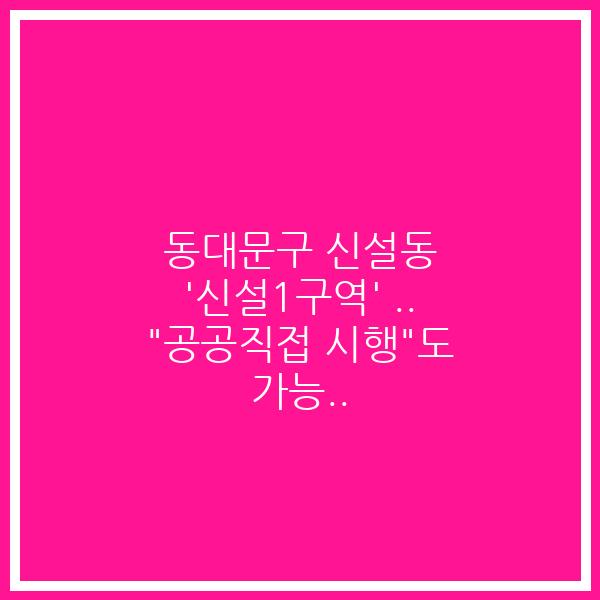 동대문구 신설동 ‘신설1구역’ .. “공공직접 시행”도 가능..