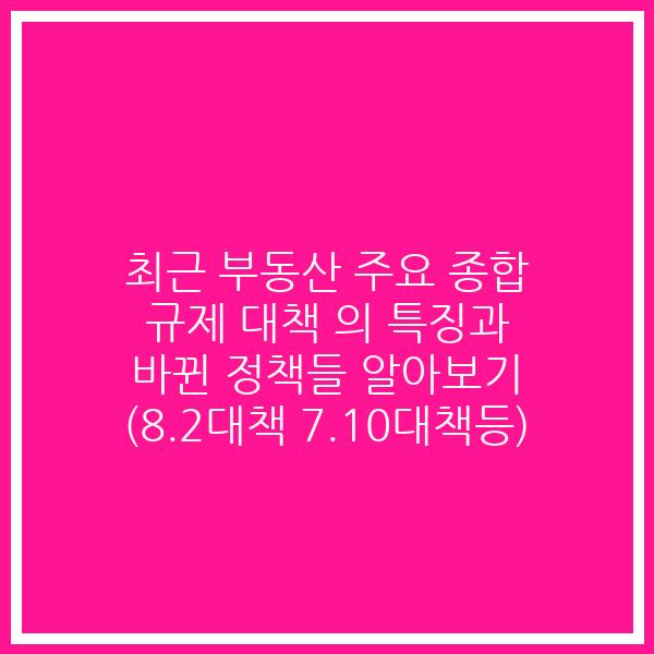 최근 부동산 주요 종합 규제 대책 의 특징과 바뀐 정책들 알아보기 (8.2대책 7.10대책등)