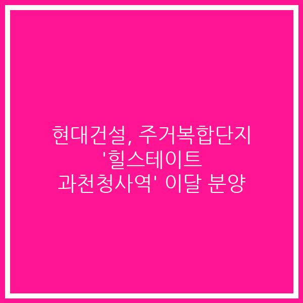 현대건설, 주거복합단지 ‘힐스테이트 과천청사역’ 이달 분양