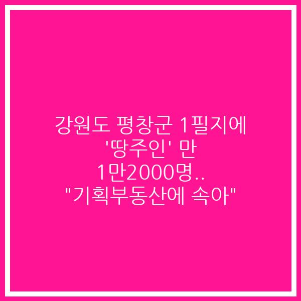 강원도 평창군 1필지에 ‘땅주인’ 만 1만2000명.. “기획부동산에 속아”