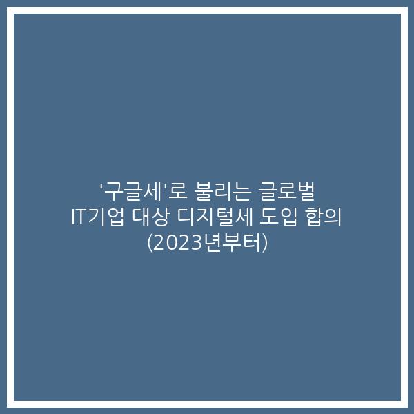 ‘구글세’로 불리는 글로벌 IT기업 대상 디지털세 도입 합의 (2023년부터)
