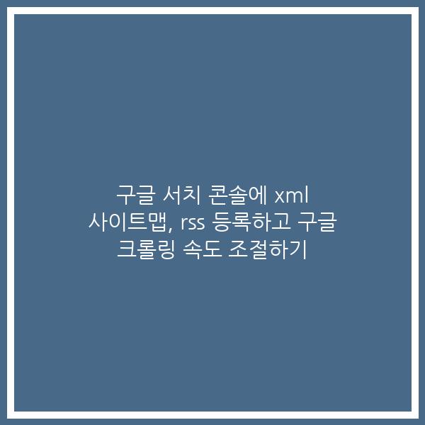 구글 서치 콘솔에 xml 사이트맵, rss 등록하고 구글 크롤링 속도 조절하기