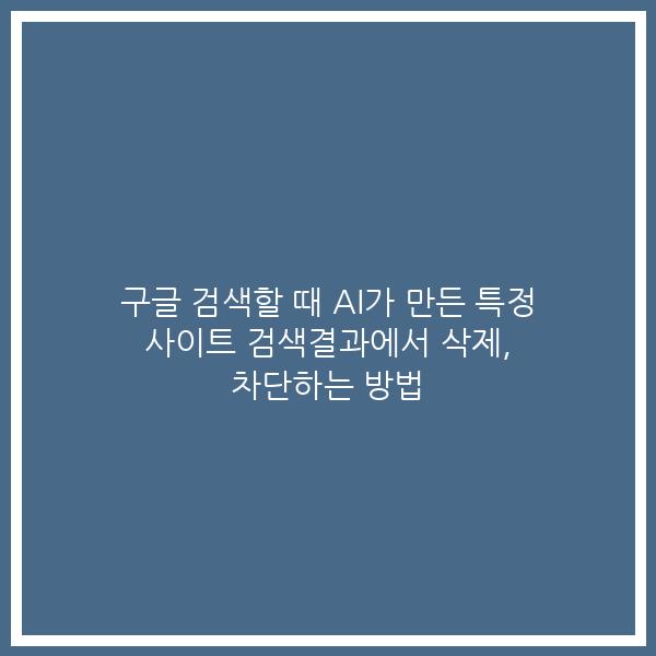 구글 검색할 때 AI가 만든 특정 사이트 검색결과에서 삭제, 차단하는 방법