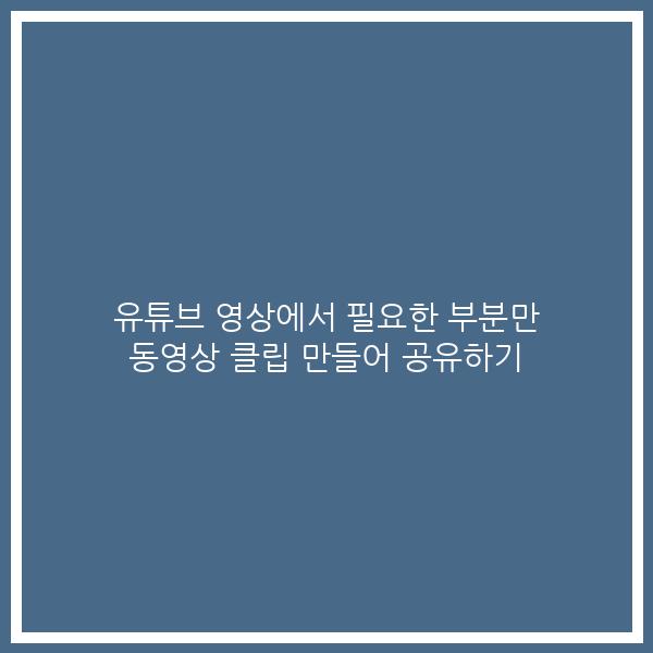 유튜브 영상에서 필요한 부분만 동영상 클립 만들어 공유하기 유튜브 영상에서 필요한 부분만 동영상 클립 만들어 공유하기