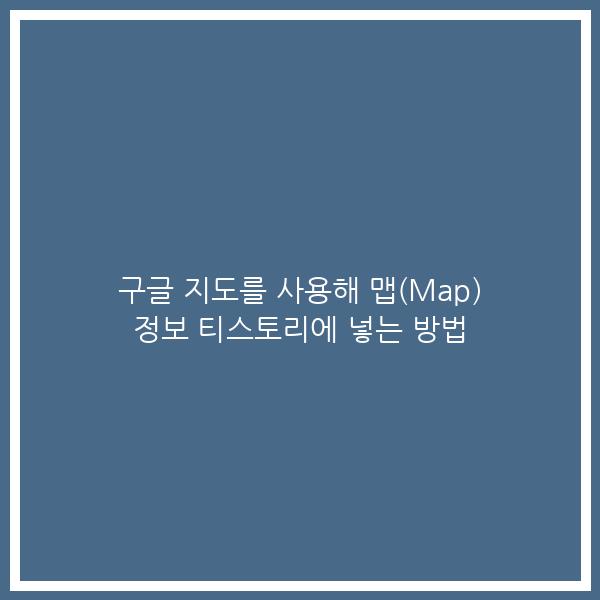 구글 지도를 사용해 맵(Map) 정보 티스토리에 넣는 방법 구글 지도를 사용해 맵(Map) 정보 티스토리에 넣는 방법