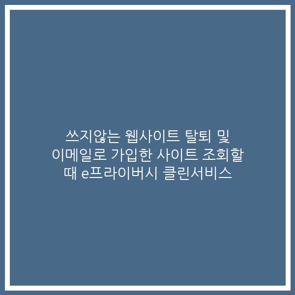 쓰지않는 웹사이트 탈퇴 및 이메일로 가입한 사이트 조회할 때 e프라이버시 클린서비스
