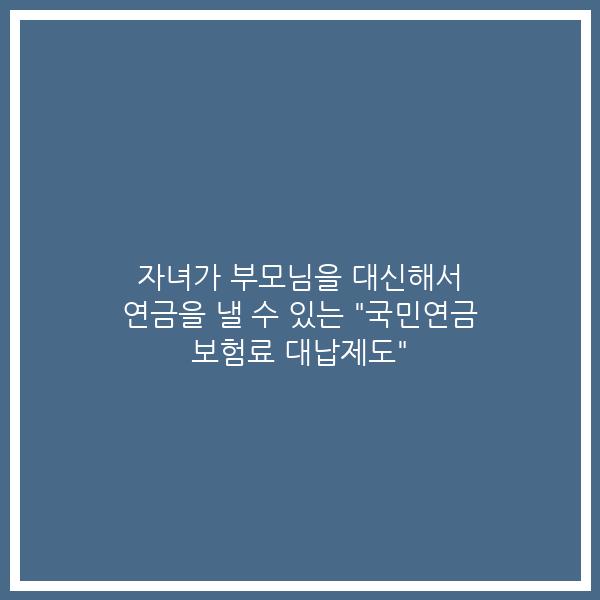 자녀가 부모님을 대신해서 연금을 낼 수 있는 “국민연금 보험료 대납제도”